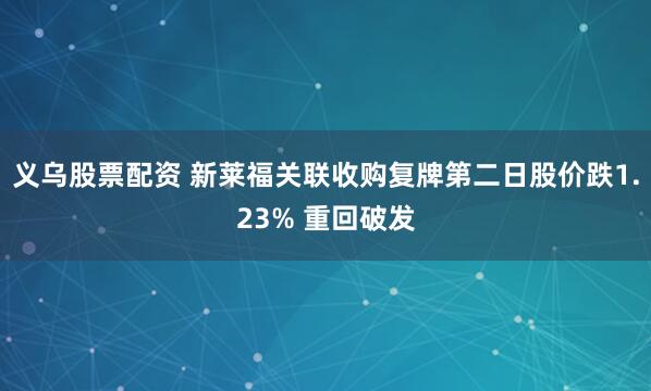 义乌股票配资 新莱福关联收购复牌第二日股价跌1.23% 重回破发