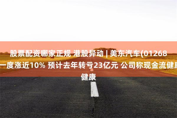 股票配资哪家正规 港股异动 | 美东汽车(01268)一度涨近10% 预计去年转亏23亿元 公司称现金流健康