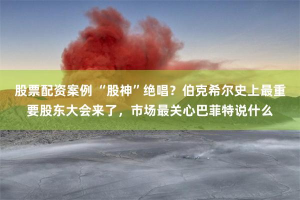 股票配资案例 “股神”绝唱？伯克希尔史上最重要股东大会来了，市场最关心巴菲特说什么