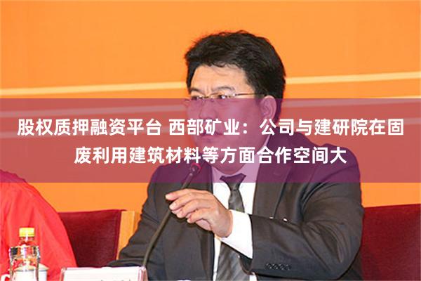股权质押融资平台 西部矿业：公司与建研院在固废利用建筑材料等方面合作空间大