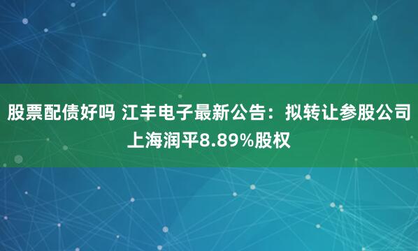 股票配债好吗 江丰电子最新公告：拟转让参股公司上海润平8.89%股权