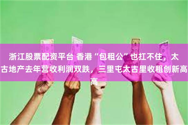 浙江股票配资平台 香港“包租公”也扛不住，太古地产去年营收利润双跌，三里屯太古里收租创新高