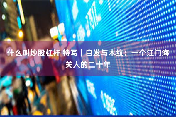 什么叫炒股杠杆 特写｜白发与木纹：一个江门海关人的二十年