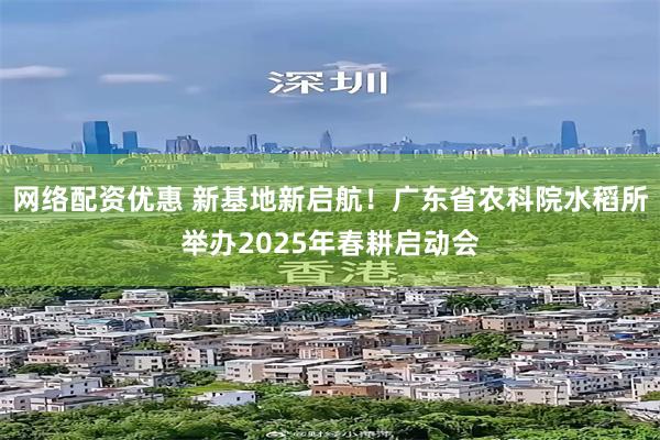 网络配资优惠 新基地新启航！广东省农科院水稻所举办2025年春耕启动会