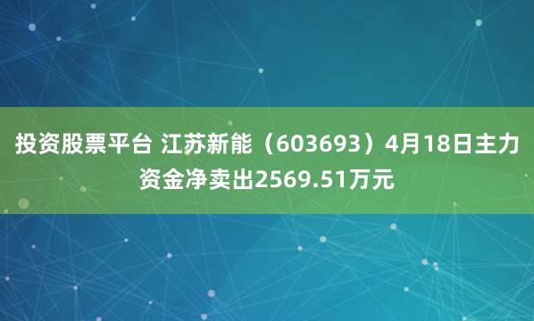 投资股票平台 江苏新能（603693）4月18日主力资金净卖出2569.51万元