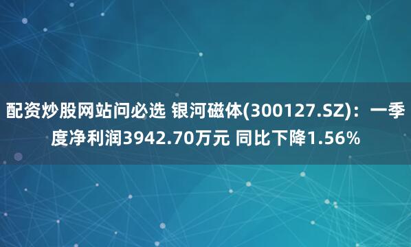配资炒股网站问必选 银河磁体(300127.SZ)：一季度净利润3942.70万元 同比下降1.56%