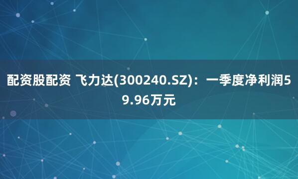 配资股配资 飞力达(300240.SZ)：一季度净利润59.96万元