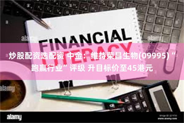 炒股配资选配资 中金：维持荣昌生物(09995)“跑赢行业”评级 升目标价至45港元