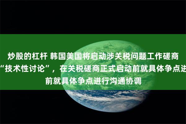 炒股的杠杆 韩国美国将启动涉关税问题工作磋商！双方进行“技术性讨论”，在关税磋商正式启动前就具体争点进行沟通协调