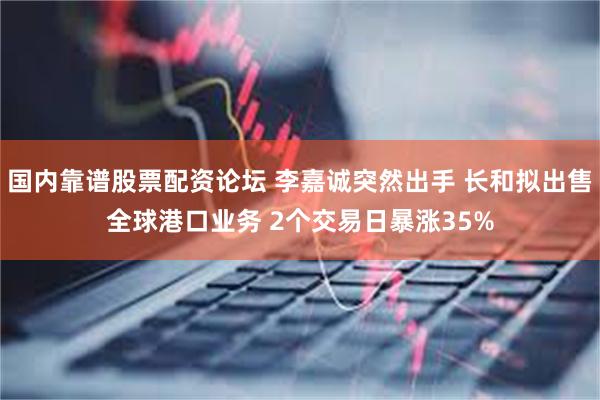 国内靠谱股票配资论坛 李嘉诚突然出手 长和拟出售全球港口业务 2个交易日暴涨35%