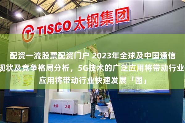 配资一流股票配资门户 2023年全球及中国通信设备行业发展现状及竞争格局分析，5G技术的广泛应用将带动行业快速发展「图」