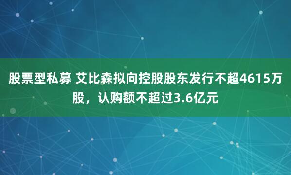 股票型私募 艾比森拟向控股股东发行不超4615万股，认购额不超过3.6亿元