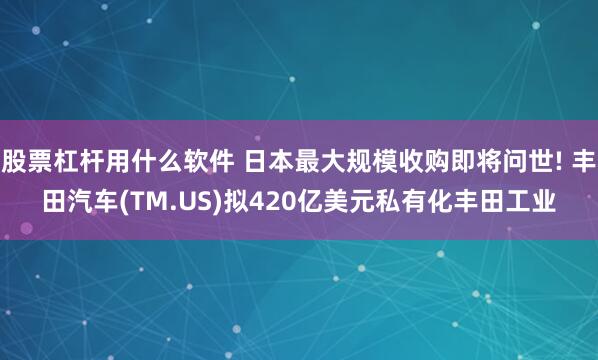 股票杠杆用什么软件 日本最大规模收购即将问世! 丰田汽车(TM.US)拟420亿美元私有化丰田工业