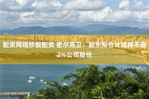 配资网络炒股配资 密尔克卫：股东拟合计减持不超2%公司股份