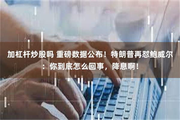 加杠杆炒股吗 重磅数据公布！特朗普再怼鲍威尔：你到底怎么回事，降息啊！