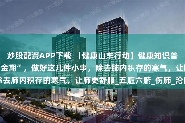炒股配资APP下载 【健康山东行动】健康知识普及行动｜夏季是“养肺黄金期”，做好这几件小事，除去肺内积存的寒气，让肺更舒服_五脏六腑_伤肺_沦陷