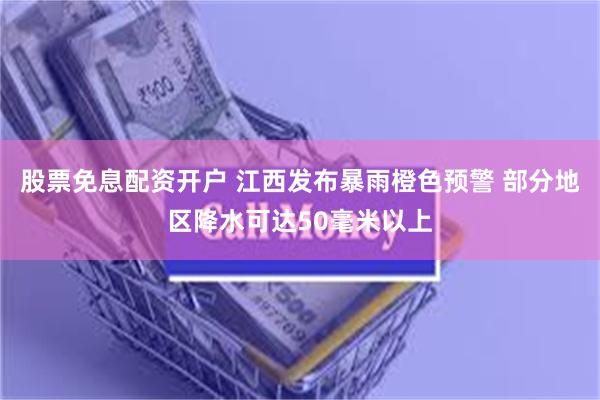 股票免息配资开户 江西发布暴雨橙色预警 部分地区降水可达50毫米以上