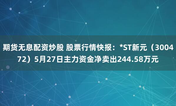 期货无息配资炒股 股票行情快报：*ST新元（300472）5月27日主力资金净卖出244.58万元