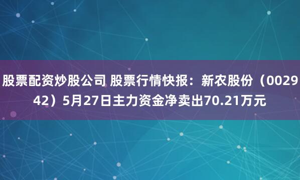 股票配资炒股公司 股票行情快报：新农股份（002942）5月27日主力资金净卖出70.21万元
