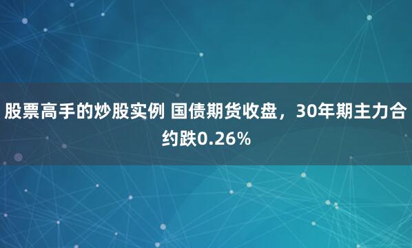 股票高手的炒股实例 国债期货收盘，30年期主力合约跌0.26%