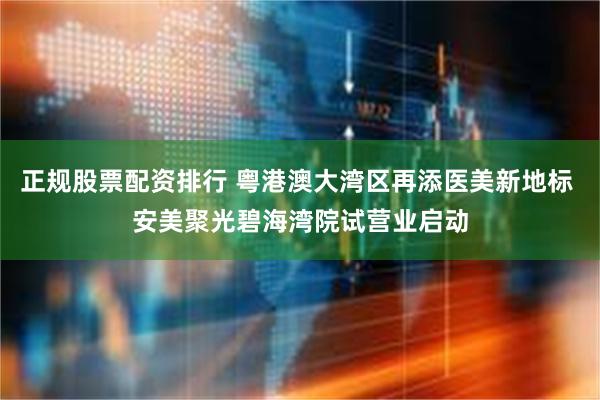 正规股票配资排行 粤港澳大湾区再添医美新地标 安美聚光碧海湾院试营业启动