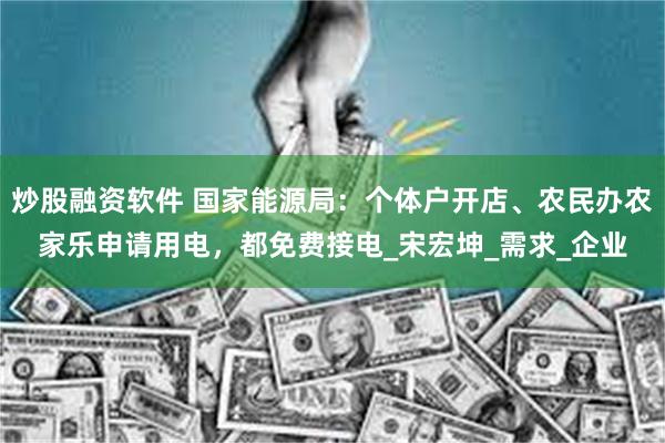 炒股融资软件 国家能源局：个体户开店、农民办农家乐申请用电，都免费接电_宋宏坤_需求_企业