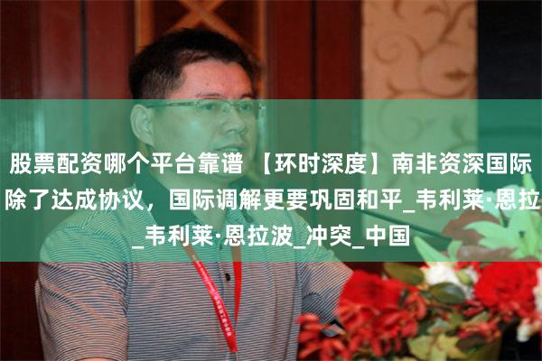 股票配资哪个平台靠谱 【环时深度】南非资深国际事务调解员：除了达成协议，国际调解更要巩固和平_韦利莱·恩拉波_冲突_中国