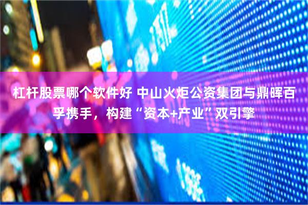 杠杆股票哪个软件好 中山火炬公资集团与鼎晖百孚携手，构建“资本+产业”双引擎