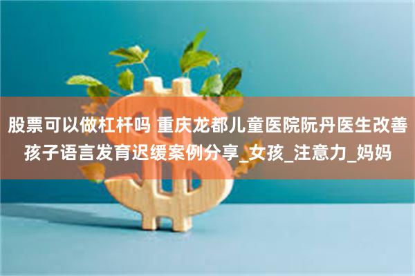 股票可以做杠杆吗 重庆龙都儿童医院阮丹医生改善孩子语言发育迟缓案例分享_女孩_注意力_妈妈