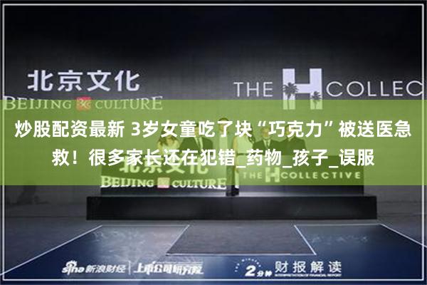 炒股配资最新 3岁女童吃了块“巧克力”被送医急救！很多家长还在犯错_药物_孩子_误服