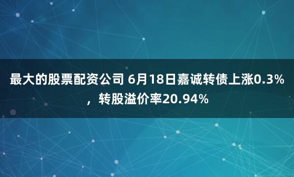 最大的股票配资公司 6月18日嘉诚转债上涨0.3%，转股溢价率20.94%