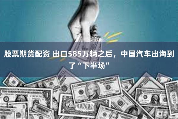 股票期货配资 出口585万辆之后，中国汽车出海到了“下半场”