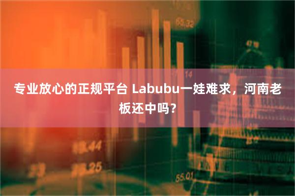 专业放心的正规平台 Labubu一娃难求，河南老板还中吗？