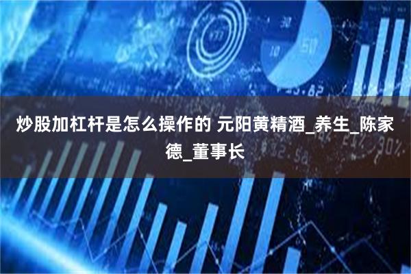 炒股加杠杆是怎么操作的 元阳黄精酒_养生_陈家德_董事长