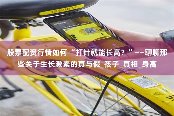 股票配资行情如何 “打针就能长高？”——聊聊那些关于生长激素的真与假_孩子_真相_身高