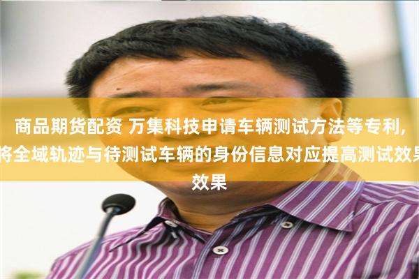 商品期货配资 万集科技申请车辆测试方法等专利, 将全域轨迹与待测试车辆的身份信息对应提高测试效果