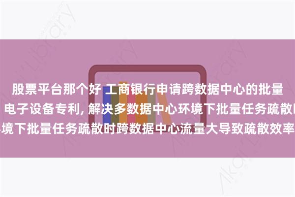 股票平台那个好 工商银行申请跨数据中心的批量任务疏散方法及装置、电子设备专利, 解决多数据中心环境下批量任务疏散时跨数据中心流量大导致疏散效率低的问题