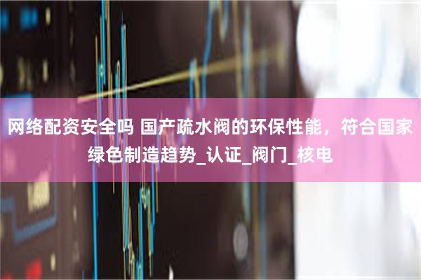 网络配资安全吗 国产疏水阀的环保性能，符合国家绿色制造趋势_认证_阀门_核电