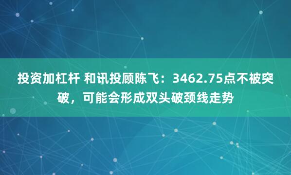 投资加杠杆 和讯投顾陈飞：3462.75点不被突破，可能会形成双头破颈线走势