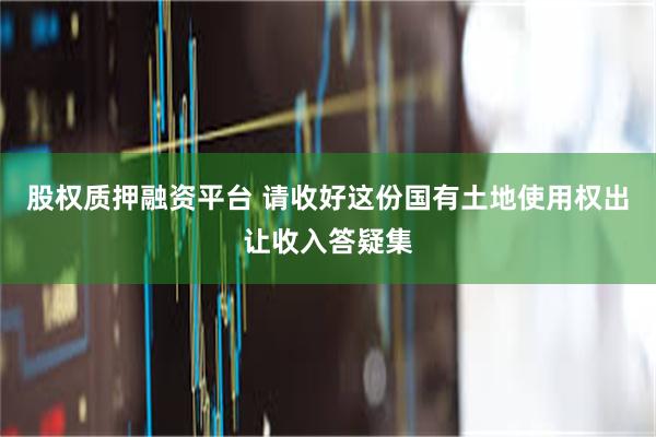 股权质押融资平台 请收好这份国有土地使用权出让收入答疑集